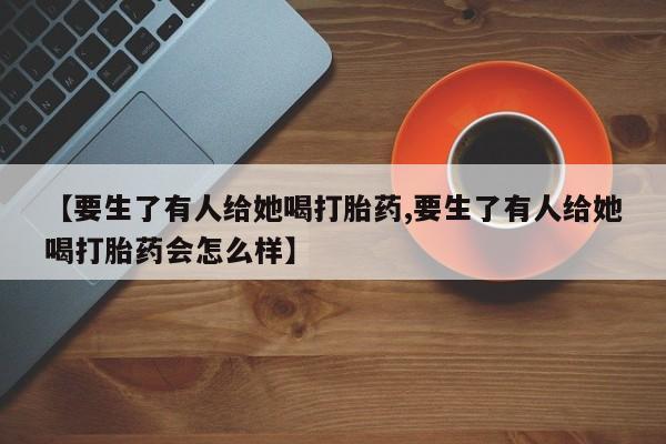 米非米索私人微信,打胎药私人店【要生了有人给她喝打胎药,要生了有人给她喝打胎药会怎么样】