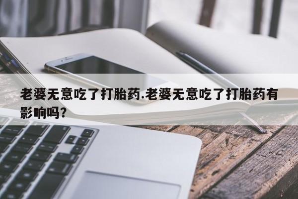 米非米索私人微信,打胎药私人店老婆无意吃了打胎药.老婆无意吃了打胎药有影响吗？