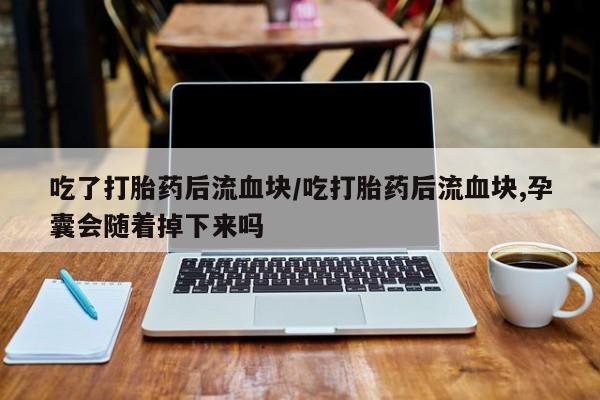 米非米索私人微信,打胎药私人店吃了打胎药后流血块/吃打胎药后流血块,孕囊会随着掉下来吗