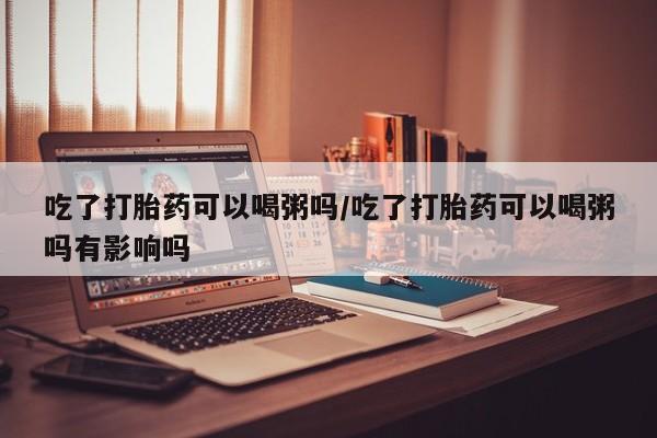 米非米索私人微信,打胎药私人店吃了打胎药可以喝粥吗/吃了打胎药可以喝粥吗有影响吗