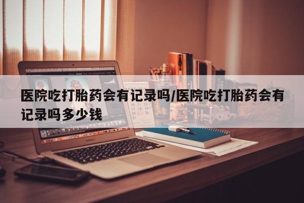 米非米索私人微信,打胎药私人店医院吃打胎药会有记录吗/医院吃打胎药会有记录吗多少钱
