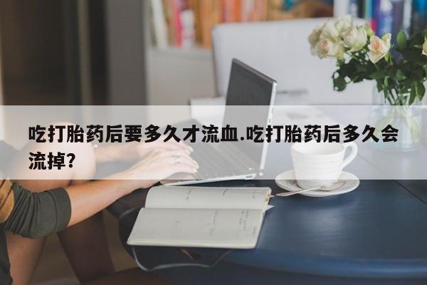 米非米索私人微信,打胎药私人店吃打胎药后要多久才流血.吃打胎药后多久会流掉？