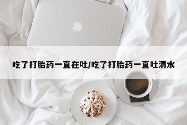 米非米索私人微信,打胎药私人店吃了打胎药一直在吐/吃了打胎药一直吐清水
