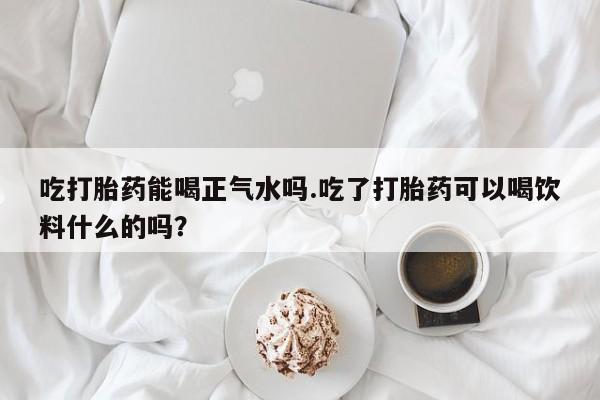 米非米索私人微信,打胎药私人店吃打胎药能喝正气水吗.吃了打胎药可以喝饮料什么的吗？