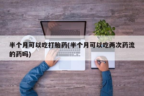 米非米索私人微信,打胎药私人店半个月可以吃打胎药(半个月可以吃两次药流的药吗)