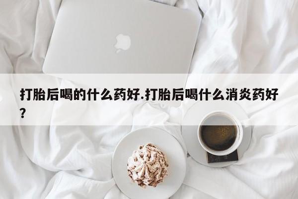 米非米索私人微信,打胎药私人店打胎后喝的什么药好.打胎后喝什么消炎药好？