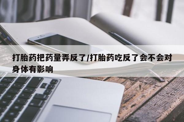 米非米索私人微信,打胎药私人店打胎药把药量弄反了/打胎药吃反了会不会对身体有影响