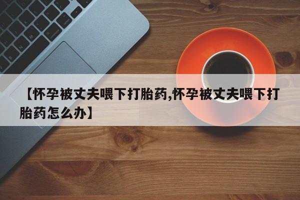 米非米索私人微信,打胎药私人店【怀孕被丈夫喂下打胎药,怀孕被丈夫喂下打胎药怎么办】