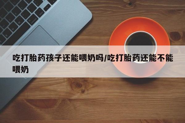 米非米索私人微信,打胎药私人店吃打胎药孩子还能喂奶吗/吃打胎药还能不能喂奶