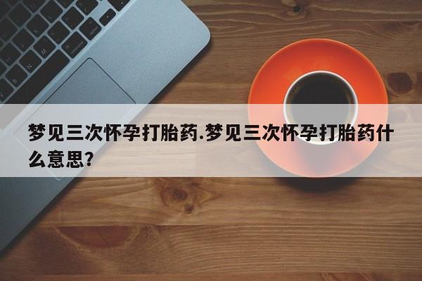 米非米索私人微信,打胎药私人店梦见三次怀孕打胎药.梦见三次怀孕打胎药什么意思？