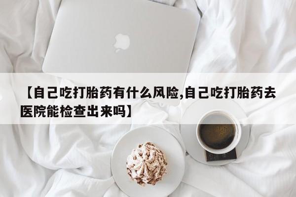 米非米索私人微信,打胎药私人店【自己吃打胎药有什么风险,自己吃打胎药去医院能检查出来吗】