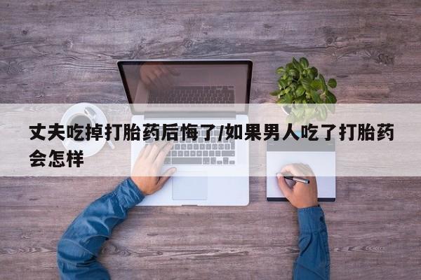 米非米索私人微信,打胎药私人店丈夫吃掉打胎药后悔了/如果男人吃了打胎药会怎样