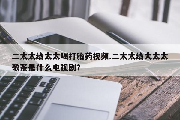 米非米索私人微信,打胎药私人店二太太给太太喝打胎药视频.二太太给大太太敬茶是什么电视剧？
