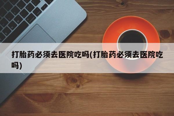 米非米索私人微信,打胎药私人店打胎药必须去医院吃吗(打胎药必须去医院吃吗)