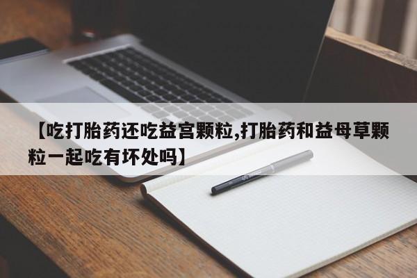 米非米索私人微信,打胎药私人店【吃打胎药还吃益宫颗粒,打胎药和益母草颗粒一起吃有坏处吗】