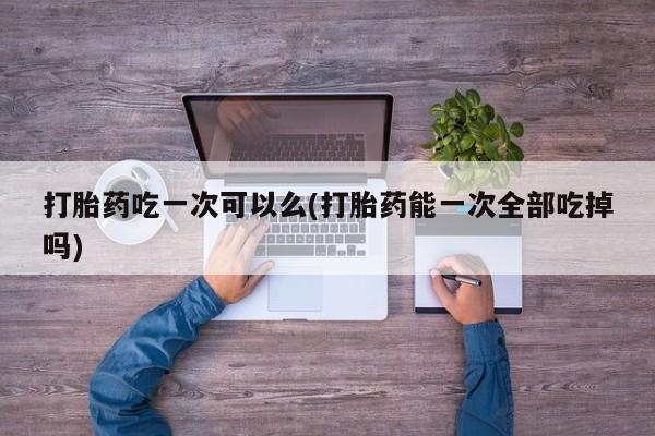 米非米索私人微信,打胎药私人店打胎药吃一次可以么(打胎药能一次全部吃掉吗)