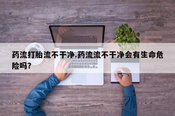 米非米索私人微信,打胎药私人店药流打胎流不干净.药流流不干净会有生命危险吗？