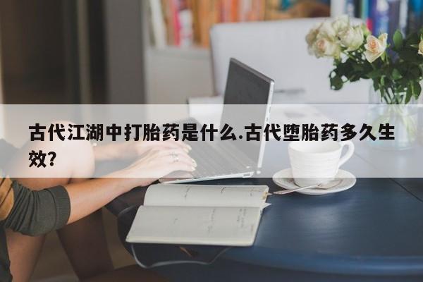 米非米索私人微信,打胎药私人店古代江湖中打胎药是什么.古代堕胎药多久生效？