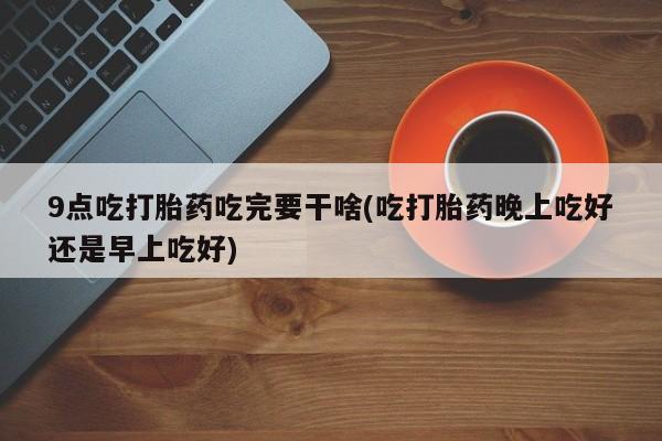 米非米索私人微信,打胎药私人店9点吃打胎药吃完要干啥(吃打胎药晚上吃好还是早上吃好)