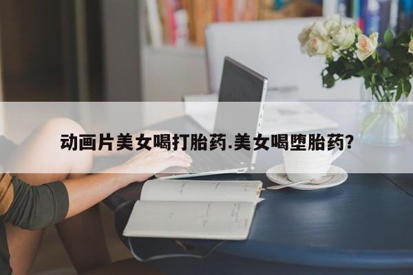 米非米索私人微信,打胎药私人店动画片美女喝打胎药.美女喝堕胎药？