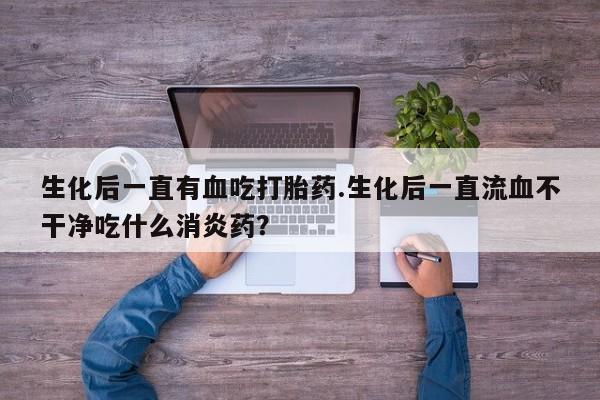 米非米索私人微信,打胎药私人店生化后一直有血吃打胎药.生化后一直流血不干净吃什么消炎药？