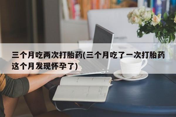 米非米索私人微信,打胎药私人店三个月吃两次打胎药(三个月吃了一次打胎药这个月发现怀孕了)