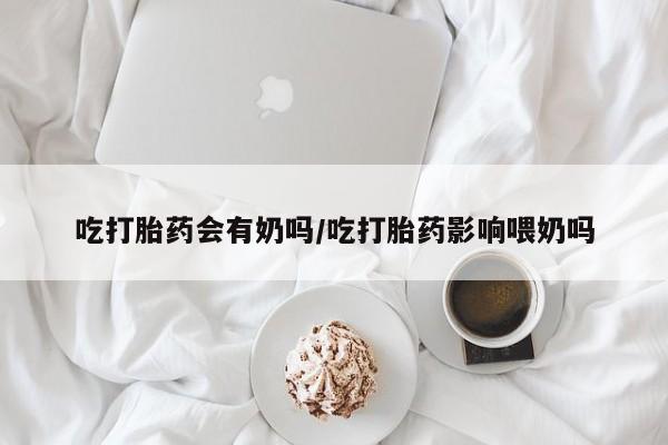 米非米索私人微信,打胎药私人店吃打胎药会有奶吗/吃打胎药影响喂奶吗
