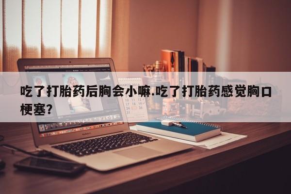 米非米索私人微信,打胎药私人店吃了打胎药后胸会小嘛.吃了打胎药感觉胸口梗塞?