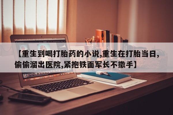 米非米索私人微信,打胎药私人店【重生到喝打胎药的小说,重生在打胎当日,偷偷溜出医院,紧抱铁面军长不撒手】