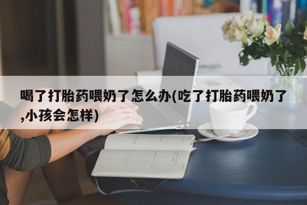 米非米索私人微信,打胎药私人店喝了打胎药喂奶了怎么办(吃了打胎药喂奶了,小孩会怎样)