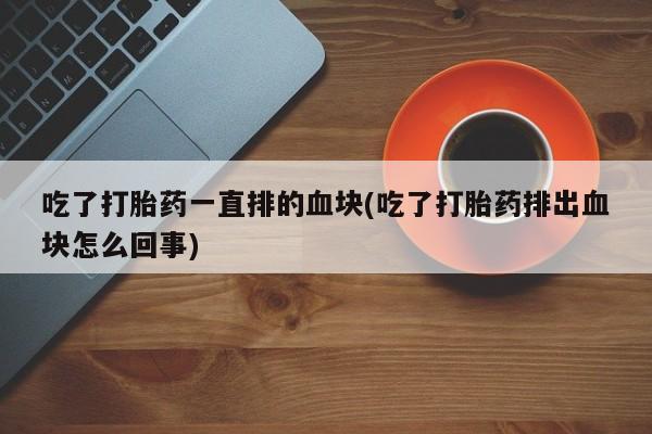 米非米索私人微信,打胎药私人店吃了打胎药一直排的血块(吃了打胎药排出血块怎么回事)