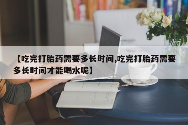 米非米索私人微信,打胎药私人店【吃完打胎药需要多长时间,吃完打胎药需要多长时间才能喝水呢】