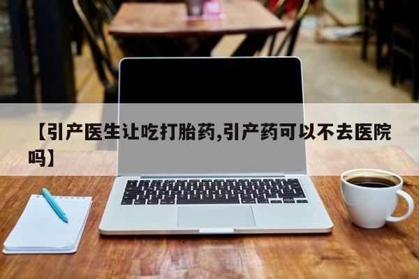 米非米索私人微信,打胎药私人店【引产医生让吃打胎药,引产药可以不去医院吗】