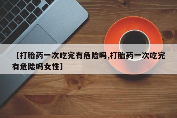 米非米索私人微信,打胎药私人店【打胎药一次吃完有危险吗,打胎药一次吃完有危险吗女性】