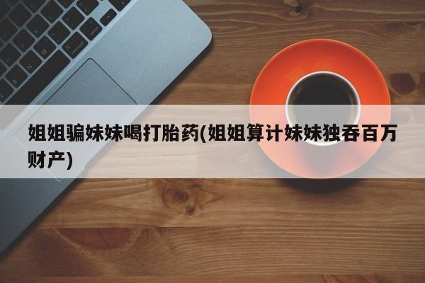 米非米索私人微信,打胎药私人店姐姐骗妹妹喝打胎药(姐姐算计妹妹独吞百万财产)