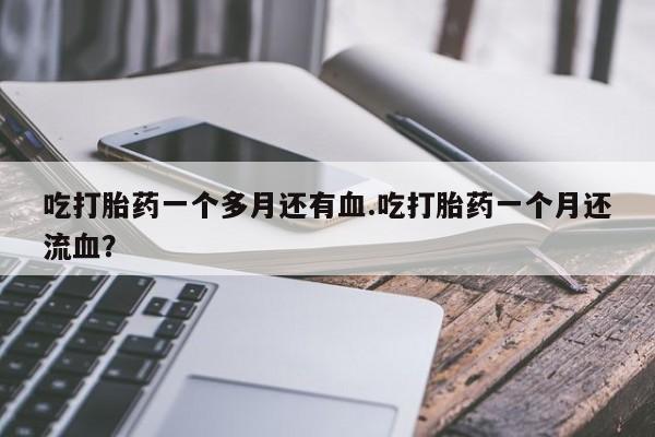 米非米索私人微信,打胎药私人店吃打胎药一个多月还有血.吃打胎药一个月还流血？